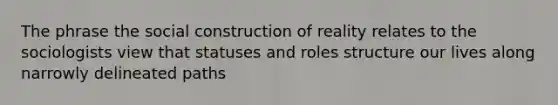 The phrase the social construction of reality relates to the sociologists view that statuses and roles structure our lives along narrowly delineated paths