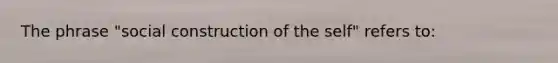 The phrase "social construction of the self" refers to: