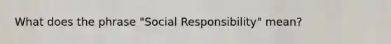 What does the phrase "Social Responsibility" mean?