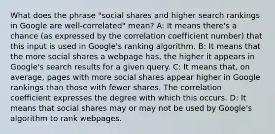 What does the phrase "social shares and higher search rankings in Google are well-correlated" mean? A: It means there's a chance (as expressed by the correlation coefficient number) that this input is used in Google's ranking algorithm. B: It means that the more social shares a webpage has, the higher it appears in Google's search results for a given query. C: It means that, on average, pages with more social shares appear higher in Google rankings than those with fewer shares. The correlation coefficient expresses the degree with which this occurs. D: It means that social shares may or may not be used by Google's algorithm to rank webpages.