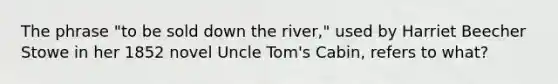 The phrase "to be sold down the river," used by Harriet Beecher Stowe in her 1852 novel Uncle Tom's Cabin, refers to what?