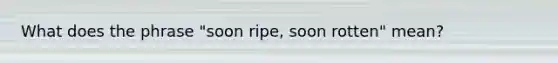 What does the phrase "soon ripe, soon rotten" mean?