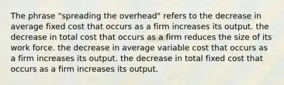 The phrase "spreading the overhead" refers to the decrease in average fixed cost that occurs as a firm increases its output. the decrease in total cost that occurs as a firm reduces the size of its work force. the decrease in average variable cost that occurs as a firm increases its output. the decrease in total fixed cost that occurs as a firm increases its output.