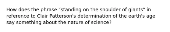 How does the phrase "standing on the shoulder of giants" in reference to Clair Patterson's determination of the earth's age say something about the nature of science?