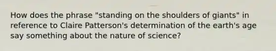 How does the phrase "standing on the shoulders of giants" in reference to Claire Patterson's determination of the earth's age say something about the nature of science?