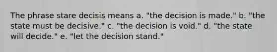 The phrase stare decisis means a. "the decision is made." b. "the state must be decisive." c. "the decision is void." d. "the state will decide." e. "let the decision stand."