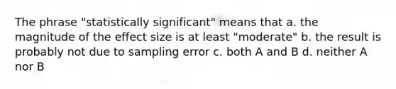 The phrase "statistically significant" means that a. the magnitude of the effect size is at least "moderate" b. the result is probably not due to sampling error c. both A and B d. neither A nor B