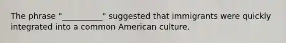 The phrase "__________" suggested that immigrants were quickly integrated into a common American culture.