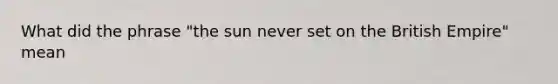 What did the phrase "the sun never set on the British Empire" mean