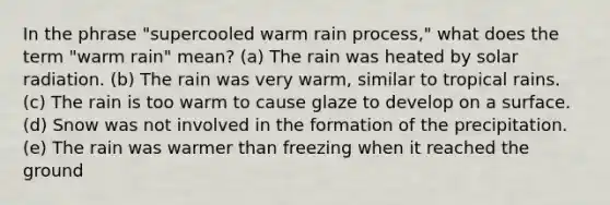 In the phrase "supercooled warm rain process," what does the term "warm rain" mean? (a) The rain was heated by <a href='https://www.questionai.com/knowledge/kr1ksgm4Kk-solar-radiation' class='anchor-knowledge'>solar radiation</a>. (b) The rain was very warm, similar to tropical rains. (c) The rain is too warm to cause glaze to develop on a surface. (d) Snow was not involved in the formation of the precipitation. (e) The rain was warmer than freezing when it reached the ground