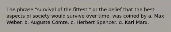 The phrase "survival of the fittest," or the belief that the best aspects of society would survive over time, was coined by a. Max Weber. b. Auguste Comte. c. Herbert Spencer. d. Karl Marx.