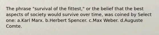 The phrase "survival of the fittest," or the belief that the best aspects of society would survive over time, was coined by Select one: a.Karl Marx. b.Herbert Spencer. c.Max Weber. d.Auguste Comte.