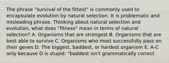 The phrase "survival of the fittest" is commonly used to encapsulate evolution by natural selection. It is problematic and misleading phrase. Thinking about natural selection and evolution, what does "fitness" mean in terms of natural selection? A. Organisms that are strongest B. Organisms that are best able to survive C. Organisms who most successfully pass on their genes D. The biggest, baddest, or hardest organism E. A-C only because D is stupid: "baddest isn't grammatically correct