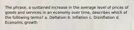 The phrase, a sustained increase in the average level of prices of goods and services in an economy over time, describes which of the following terms? a. Deflation b. Inflation c. Disinflation d. Economic growth