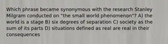 Which phrase became synonymous with the research Stanley Milgram conducted on "the small world phenomenon"? A) the world is a stage B) six degrees of separation C) society as the sum of its parts D) situations defined as real are real in their consequences