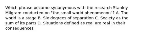 Which phrase became synonymous with the research Stanley Milgram conducted on "the small world phenomenon"? A. The world is a stage B. Six degrees of separation C. Society as the sum of its parts D. Situations defined as real are real in their consequences