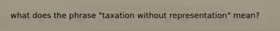 what does the phrase "taxation without representation" mean?