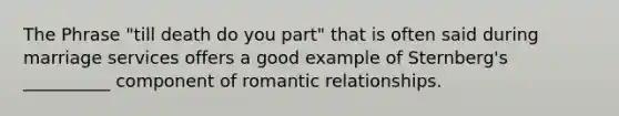 The Phrase "till death do you part" that is often said during marriage services offers a good example of Sternberg's __________ component of romantic relationships.