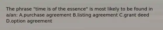 The phrase "time is of the essence" is most likely to be found in a/an: A.purchase agreement B.listing agreement C.grant deed D.option agreement