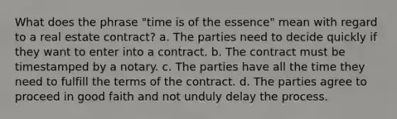 What does the phrase "time is of the essence" mean with regard to a real estate contract? a. The parties need to decide quickly if they want to enter into a contract. b. The contract must be timestamped by a notary. c. The parties have all the time they need to fulfill the terms of the contract. d. The parties agree to proceed in good faith and not unduly delay the process.