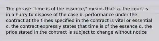 The phrase "time is of the essence," means that: a. the court is in a hurry to dispose of the case b. performance under the contract at the times specified in the contract is vital or essential c. the contract expressly states that time is of the essence d. the price stated in the contract is subject to change without notice