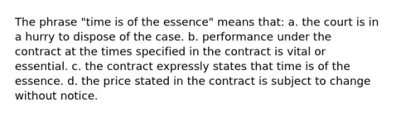 The phrase "time is of the essence" means that: a. the court is in a hurry to dispose of the case. b. performance under the contract at the times specified in the contract is vital or essential. c. the contract expressly states that time is of the essence. d. the price stated in the contract is subject to change without notice.