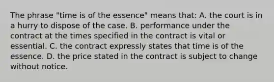 The phrase "time is of the essence" means that: A. the court is in a hurry to dispose of the case. B. performance under the contract at the times specified in the contract is vital or essential. C. the contract expressly states that time is of the essence. D. the price stated in the contract is subject to change without notice.