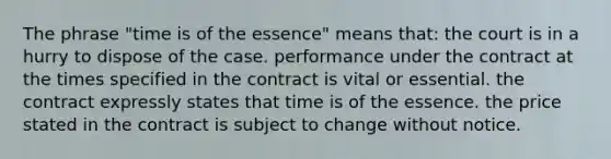 The phrase "time is of the essence" means that: the court is in a hurry to dispose of the case. performance under the contract at the times specified in the contract is vital or essential. the contract expressly states that time is of the essence. the price stated in the contract is subject to change without notice.