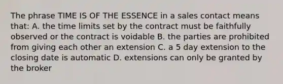 The phrase TIME IS OF THE ESSENCE in a sales contact means that: A. the time limits set by the contract must be faithfully observed or the contract is voidable B. the parties are prohibited from giving each other an extension C. a 5 day extension to the closing date is automatic D. extensions can only be granted by the broker