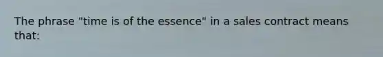 The phrase "time is of the essence" in a sales contract means that: