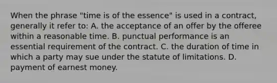 When the phrase "time is of the essence" is used in a contract, generally it refer to: A. the acceptance of an offer by the offeree within a reasonable time. B. punctual performance is an essential requirement of the contract. C. the duration of time in which a party may sue under the statute of limitations. D. payment of earnest money.