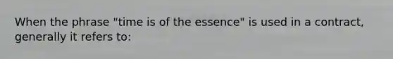 When the phrase "time is of the essence" is used in a contract, generally it refers to: