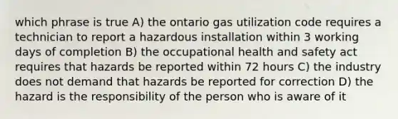 which phrase is true A) the ontario gas utilization code requires a technician to report a hazardous installation within 3 working days of completion B) the occupational health and safety act requires that hazards be reported within 72 hours C) the industry does not demand that hazards be reported for correction D) the hazard is the responsibility of the person who is aware of it