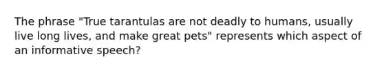 The phrase "True tarantulas are not deadly to humans, usually live long lives, and make great pets" represents which aspect of an informative speech?