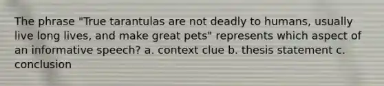 The phrase "True tarantulas are not deadly to humans, usually live long lives, and make great pets" represents which aspect of an informative speech? a. context clue b. thesis statement c. conclusion