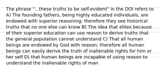 The phrase "...these truths to be self-evident" in the DOI refers to A) The founding fathers, being highly educated individuals, are endowed with superior reasoning; therefore they see historical truths that no one else can know B) The idea that elites because of their superior education can use reason to derive truths that the general population cannot understand C) That all human beings are endowed by God with reason; therefore all human beings can easily derive the truth of inalienable rights for him or her self D) that human beings are incapable of using reason to understand the inalienable rights of man