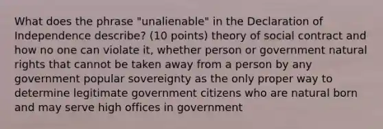 What does the phrase "unalienable" in the Declaration of Independence describe? (10 points) theory of social contract and how no one can violate it, whether person or government natural rights that cannot be taken away from a person by any government popular sovereignty as the only proper way to determine legitimate government citizens who are natural born and may serve high offices in government