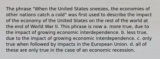 The phrase "When the United States sneezes, the economies of other nations catch a cold" was first used to describe the impact of the economy of the United States on the rest of the world at the end of World War II. This phrase is now a. more true, due to the impact of growing economic interdependence. b. less true, due to the impact of growing economic interdependence. c. only true when followed by impacts in the European Union. d. all of these are only true in the case of an economic recession.