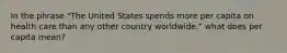 In the phrase "The United States spends more per capita on health care than any other country worldwide," what does per capita mean?