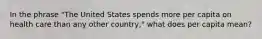 In the phrase "The United States spends more per capita on health care than any other country," what does per capita mean?