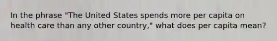 In the phrase "The United States spends more per capita on health care than any other country," what does per capita mean?