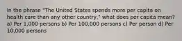 In the phrase "The United States spends more per capita on health care than any other country," what does per capita mean? a) Per 1,000 persons b) Per 100,000 persons c) Per person d) Per 10,000 persons