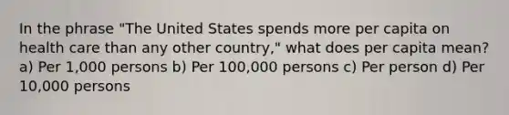 In the phrase "The United States spends more per capita on health care than any other country," what does per capita mean? a) Per 1,000 persons b) Per 100,000 persons c) Per person d) Per 10,000 persons