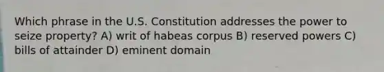 Which phrase in the U.S. Constitution addresses the power to seize property? A) writ of habeas corpus B) reserved powers C) bills of attainder D) eminent domain