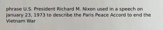 phrase U.S. President Richard M. Nixon used in a speech on January 23, 1973 to describe the Paris Peace Accord to end the Vietnam War