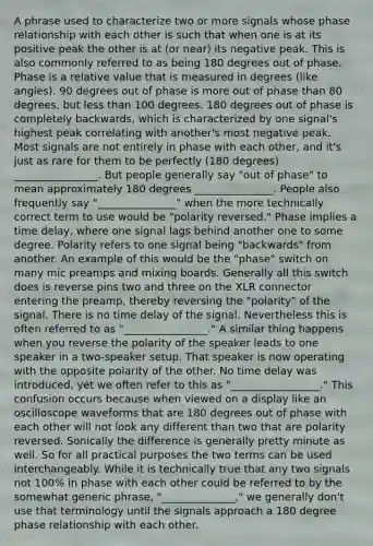 A phrase used to characterize two or more signals whose phase relationship with each other is such that when one is at its positive peak the other is at (or near) its negative peak. This is also commonly referred to as being 180 degrees out of phase. Phase is a relative value that is measured in degrees (like angles). 90 degrees out of phase is more out of phase than 80 degrees, but less than 100 degrees. 180 degrees out of phase is completely backwards, which is characterized by one signal's highest peak correlating with another's most negative peak. Most signals are not entirely in phase with each other, and it's just as rare for them to be perfectly (180 degrees) ________________. But people generally say "out of phase" to mean approximately 180 degrees _______________. People also frequently say "_______________" when the more technically correct term to use would be "polarity reversed." Phase implies a time delay, where one signal lags behind another one to some degree. Polarity refers to one signal being "backwards" from another. An example of this would be the "phase" switch on many mic preamps and mixing boards. Generally all this switch does is reverse pins two and three on the XLR connector entering the preamp, thereby reversing the "polarity" of the signal. There is no time delay of the signal. Nevertheless this is often referred to as "________________." A similar thing happens when you reverse the polarity of the speaker leads to one speaker in a two-speaker setup. That speaker is now operating with the opposite polarity of the other. No time delay was introduced, yet we often refer to this as "_________________." This confusion occurs because when viewed on a display like an oscilloscope waveforms that are 180 degrees out of phase with each other will not look any different than two that are polarity reversed. Sonically the difference is generally pretty minute as well. So for all practical purposes the two terms can be used interchangeably. While it is technically true that any two signals not 100% in phase with each other could be referred to by the somewhat generic phrase, "______________," we generally don't use that terminology until the signals approach a 180 degree phase relationship with each other.