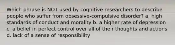 Which phrase is NOT used by cognitive researchers to describe people who suffer from obsessive-compulsive disorder? a. high standards of conduct and morality b. a higher rate of depression c. a belief in perfect control over all of their thoughts and actions d. lack of a sense of responsibility