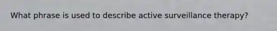 What phrase is used to describe active surveillance therapy?