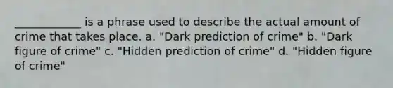 ____________ is a phrase used to describe the actual amount of crime that takes place. a. "Dark prediction of crime" b. "Dark figure of crime"​ c. ​"Hidden prediction of crime" d. ​"Hidden figure of crime"