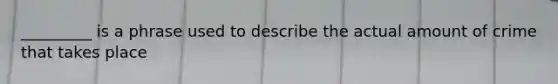 _________ is a phrase used to describe the actual amount of crime that takes place